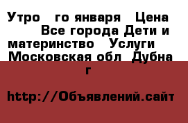  Утро 1-го января › Цена ­ 18 - Все города Дети и материнство » Услуги   . Московская обл.,Дубна г.